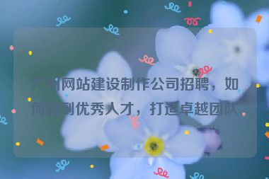廣州網(wǎng)站建設(shè)制作公司招聘，如何找到優(yōu)秀人才，打造卓越團(tuán)隊(duì)