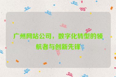 廣州網(wǎng)站公司，數(shù)字化轉型的領航者與創(chuàng)新先鋒