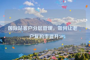國際站客戶分層管理，如何讓老客戶復購率提升50%