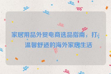 家居用品外貿(mào)電商選品指南，打造溫馨舒適的海外家居生活