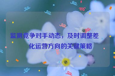 監(jiān)測競爭對手動態(tài)，及時調整差異化運營方向的關鍵策略