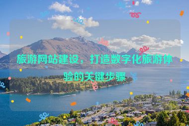 旅游網(wǎng)站建設(shè)，打造數(shù)字化旅游體驗的關(guān)鍵步驟