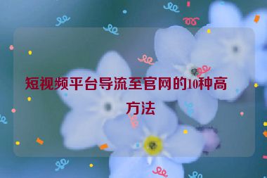 短視頻平臺導(dǎo)流至官網(wǎng)的10種高效方法