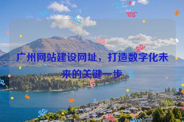 廣州網(wǎng)站建設(shè)網(wǎng)址，打造數(shù)字化未來的關(guān)鍵一步