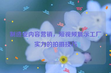 制造業(yè)內(nèi)容營銷，短視頻展示工廠實力的拍攝技巧