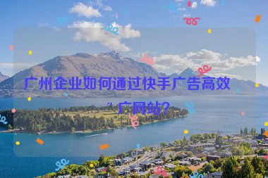 廣州企業(yè)如何通過快手廣告高效推廣網(wǎng)站？