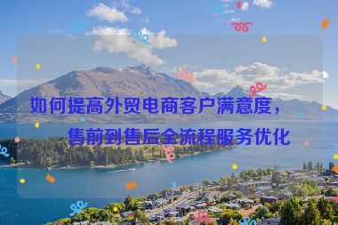 如何提高外貿(mào)電商客戶滿意度，從售前到售后全流程服務(wù)優(yōu)化