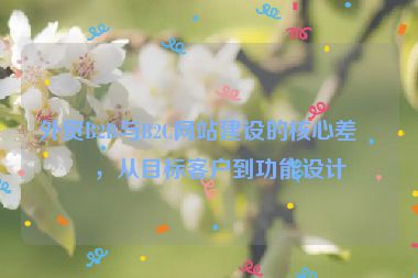 外貿(mào)B2B與B2C網(wǎng)站建設(shè)的核心差異，從目標(biāo)客戶到功能設(shè)計(jì)
