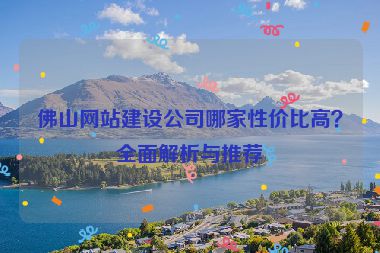 佛山網(wǎng)站建設(shè)公司哪家性價比高？全面解析與推薦