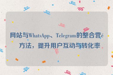 網(wǎng)站與WhatsApp、Telegram的整合營銷方法，提升用戶互動與轉(zhuǎn)化率