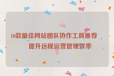 10款最佳網(wǎng)站團(tuán)隊(duì)協(xié)作工具推薦，提升遠(yuǎn)程運(yùn)營(yíng)管理效率