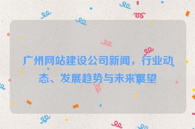 廣州網(wǎng)站建設(shè)公司新聞，行業(yè)動(dòng)態(tài)、發(fā)展趨勢(shì)與未來(lái)展望