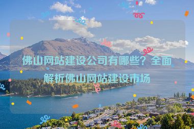 佛山網(wǎng)站建設(shè)公司有哪些？全面解析佛山網(wǎng)站建設(shè)市場