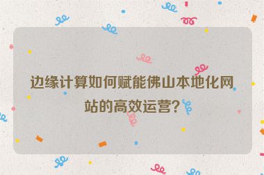 邊緣計算如何賦能佛山本地化網站的高效運營？