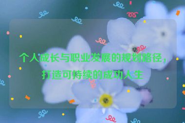 個人成長與職業(yè)發(fā)展的規(guī)劃路徑，打造可持續(xù)的成功人生