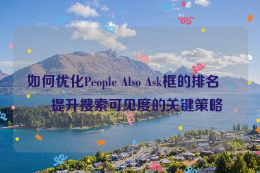 如何優(yōu)化People Also Ask框的排名？提升搜索可見度的關鍵策略