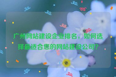 廣州網(wǎng)站建設(shè)企業(yè)排名，如何選擇最適合您的網(wǎng)站建設(shè)公司？