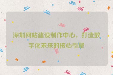 深圳網(wǎng)站建設(shè)制作中心，打造數(shù)字化未來的核心引擎