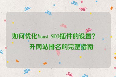 如何優(yōu)化Yoast SEO插件的設(shè)置？提升網(wǎng)站排名的完整指南