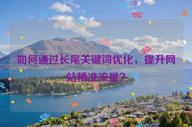 如何通過長(zhǎng)尾關(guān)鍵詞優(yōu)化，提升網(wǎng)站精準(zhǔn)流量？