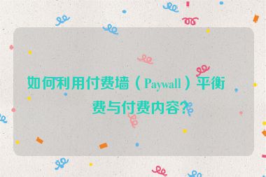 如何利用付費(fèi)墻（Paywall）平衡免費(fèi)與付費(fèi)內(nèi)容？