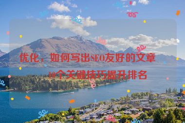 優(yōu)化，如何寫出SEO友好的文章？10個關鍵技巧提升排名