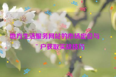 地方生活服務(wù)網(wǎng)站的市場(chǎng)定位與用戶獲取實(shí)戰(zhàn)技巧