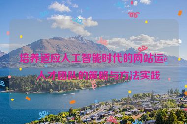 培養(yǎng)適應(yīng)人工智能時代的網(wǎng)站運(yùn)營人才團(tuán)隊的策略與方法實踐