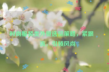 時尚服裝類外貿(mào)選品策略，緊跟潮流，引領風尚