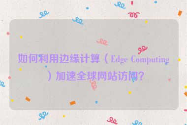 如何利用邊緣計(jì)算（Edge Computing）加速全球網(wǎng)站訪問？