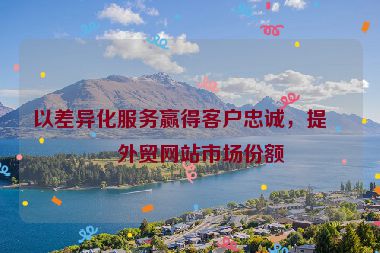 以差異化服務(wù)贏得客戶忠誠，提升外貿(mào)網(wǎng)站市場份額