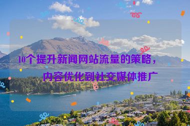 10個提升新聞網(wǎng)站流量的策略，從內(nèi)容優(yōu)化到社交媒體推廣