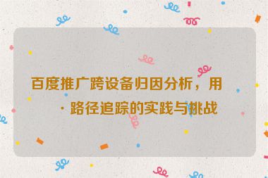 百度推廣跨設(shè)備歸因分析，用戶路徑追蹤的實(shí)踐與挑戰(zhàn)